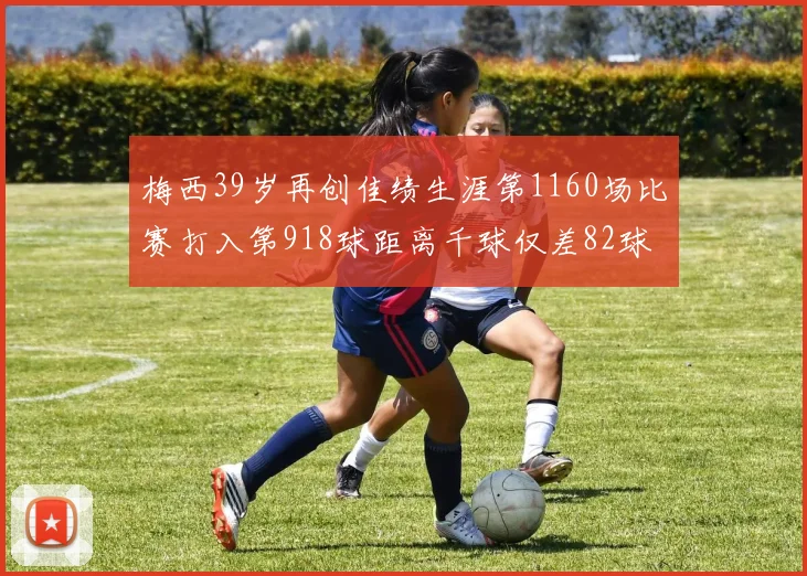 梅西39岁再创佳绩生涯第1160场比赛打入第918球距离千球仅差82球