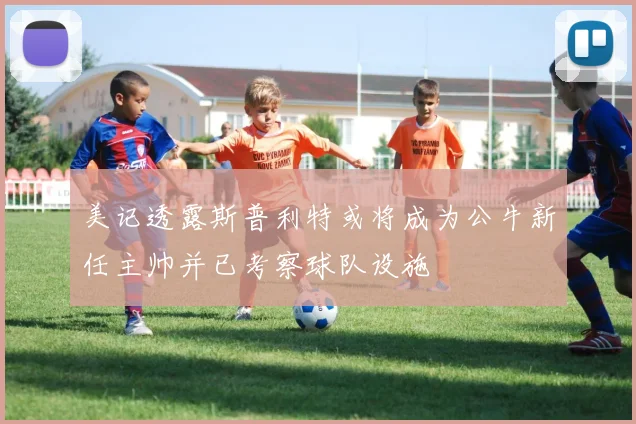 美记透露斯普利特或将成为公牛新任主帅并已考察球队设施
