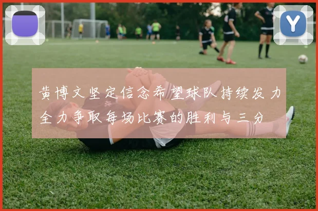 黄博文坚定信念希望球队持续发力全力争取每场比赛的胜利与三分