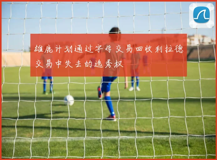 雄鹿计划通过字母交易回收利拉德交易中失去的选秀权