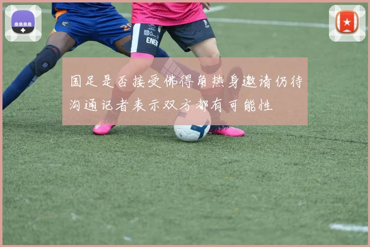 国足是否接受佛得角热身邀请仍待沟通记者表示双方都有可能性
