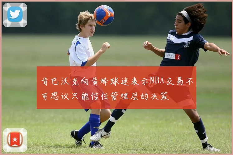 肯巴沃克向黄蜂球迷表示NBA交易不可思议只能信任管理层的决策
