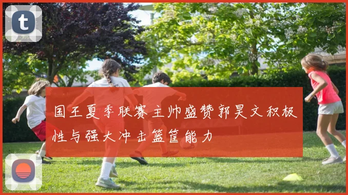 国王夏季联赛主帅盛赞郭昊文积极性与强大冲击篮筐能力