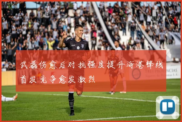 武磊伤愈后对抗强度提升海港锋线首发竞争愈发激烈