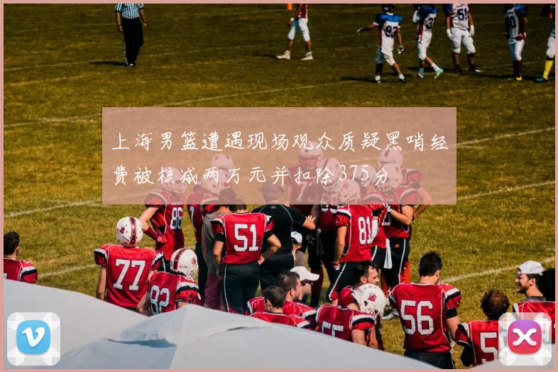 上海男篮遭遇现场观众质疑黑哨经费被核减两万元并扣除375分